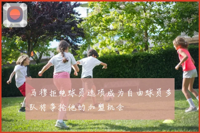 马穆拒绝球员选项成为自由球员多队将争抢他的加盟机会