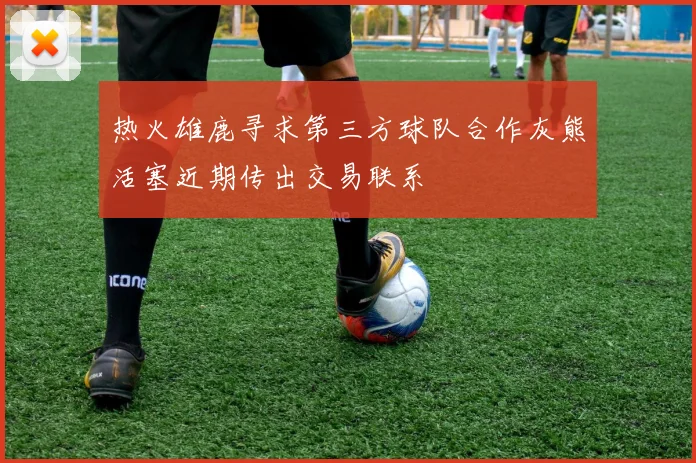 热火雄鹿寻求第三方球队合作灰熊活塞近期传出交易联系