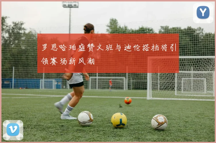 罗恩哈珀盛赞文班与迪伦搭档将引领赛场新风潮