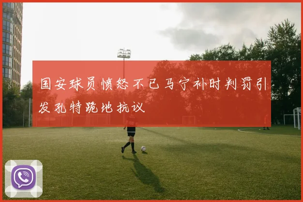 国安球员愤怒不已马宁补时判罚引发孔特跪地抗议