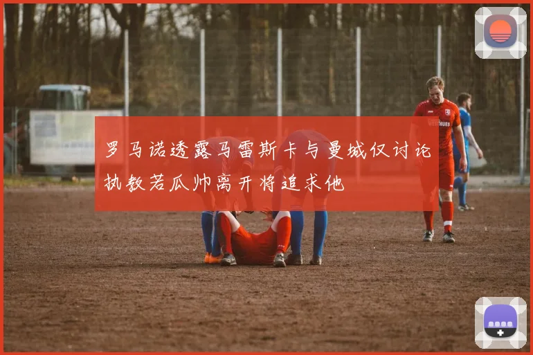 罗马诺透露马雷斯卡与曼城仅讨论执教若瓜帅离开将追求他