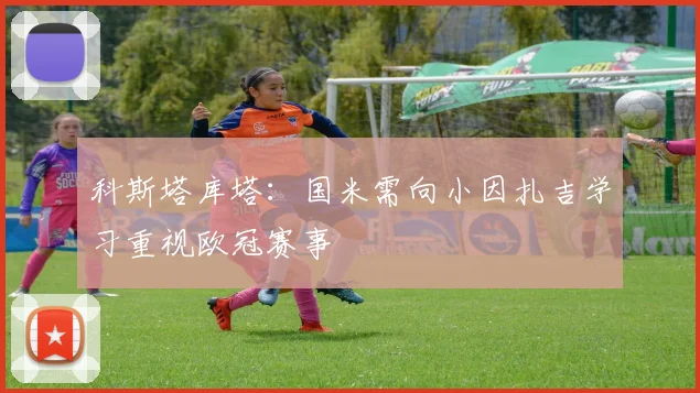科斯塔库塔：国米需向小因扎吉学习重视欧冠赛事