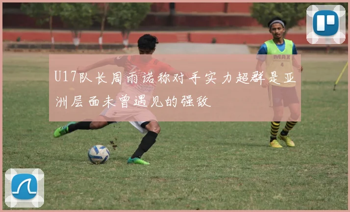 U17队长周雨诺称对手实力超群是亚洲层面未曾遇见的强敌