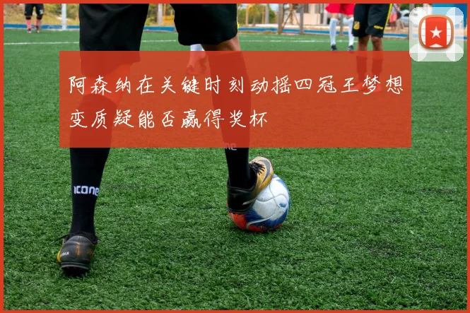 阿森纳在关键时刻动摇四冠王梦想变质疑能否赢得奖杯