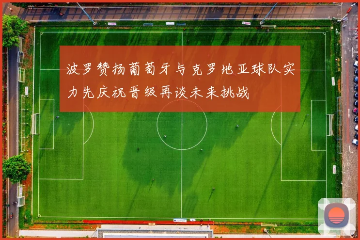 波罗赞扬葡萄牙与克罗地亚球队实力先庆祝晋级再谈未来挑战