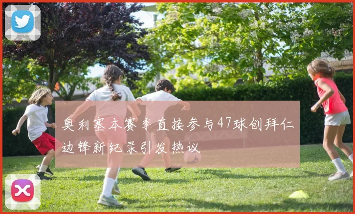 奥利塞本赛季直接参与47球创拜仁边锋新纪录引发热议