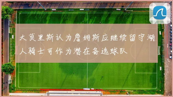 大莫里斯认为詹姆斯应继续留守湖人骑士可作为潜在备选球队