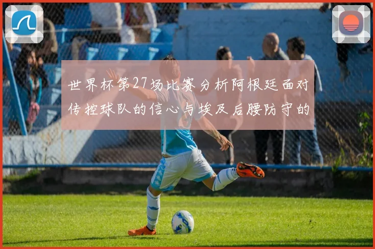 世界杯第27场比赛分析阿根廷面对传控球队的信心与埃及后腰防守的隐患