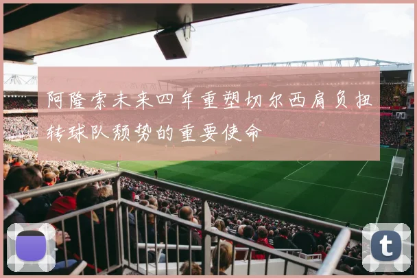 阿隆索未来四年重塑切尔西肩负扭转球队颓势的重要使命