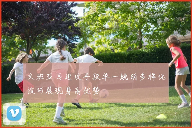 文班亚马进攻手段单一姚明多样化技巧展现身高优势