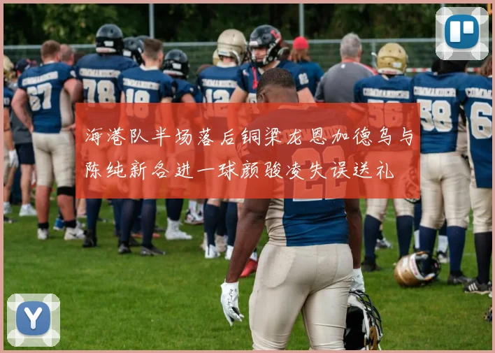 海港队半场落后铜梁龙恩加德乌与陈纯新各进一球颜骏凌失误送礼