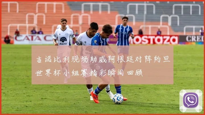 吉诺比利现场助威阿根廷对阵约旦世界杯小组赛精彩瞬间回顾