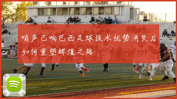 哨声已响巴西足球技术优势消失后如何重塑辉煌之路