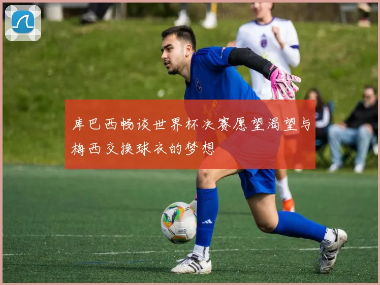 库巴西畅谈世界杯决赛愿望渴望与梅西交换球衣的梦想