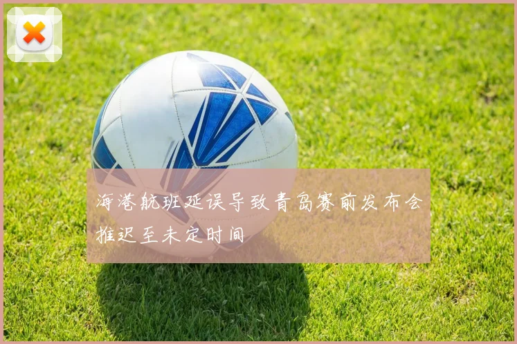 海港航班延误导致青岛赛前发布会推迟至未定时间