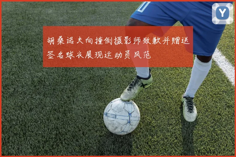 胡桑诺夫向撞倒摄影师致歉并赠送签名球衣展现运动员风范