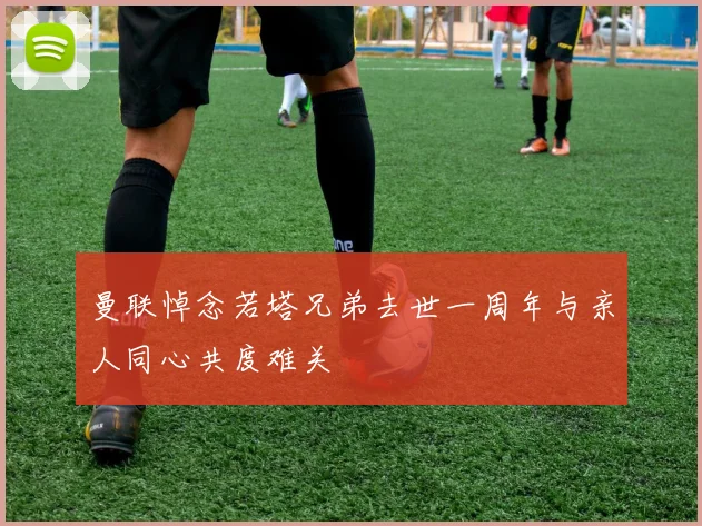 曼联悼念若塔兄弟去世一周年与亲人同心共度难关