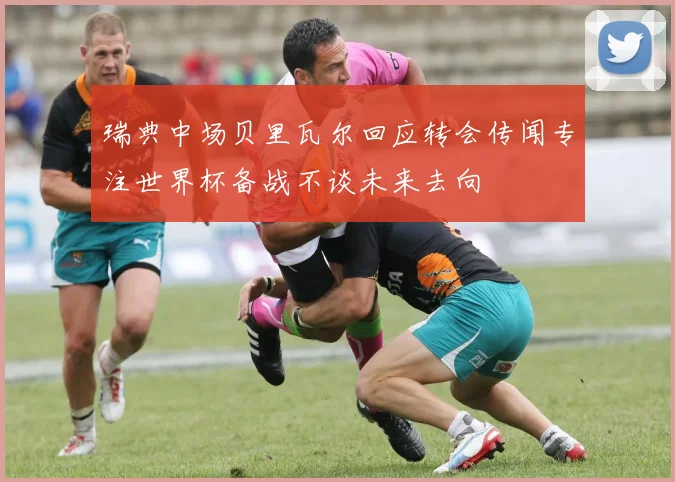 瑞典中场贝里瓦尔回应转会传闻专注世界杯备战不谈未来去向