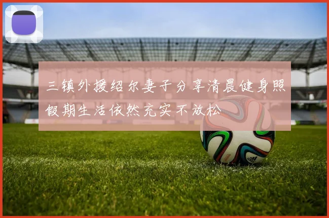 三镇外援绍尔妻子分享清晨健身照假期生活依然充实不放松