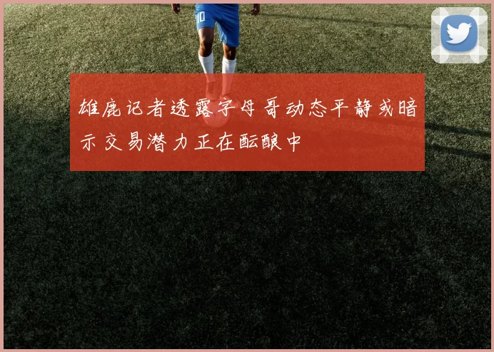 雄鹿记者透露字母哥动态平静或暗示交易潜力正在酝酿中