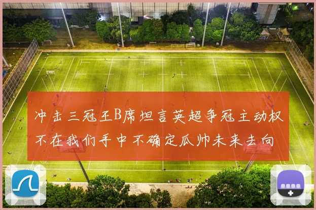 冲击三冠王B席坦言英超争冠主动权不在我们手中不确定瓜帅未来去向