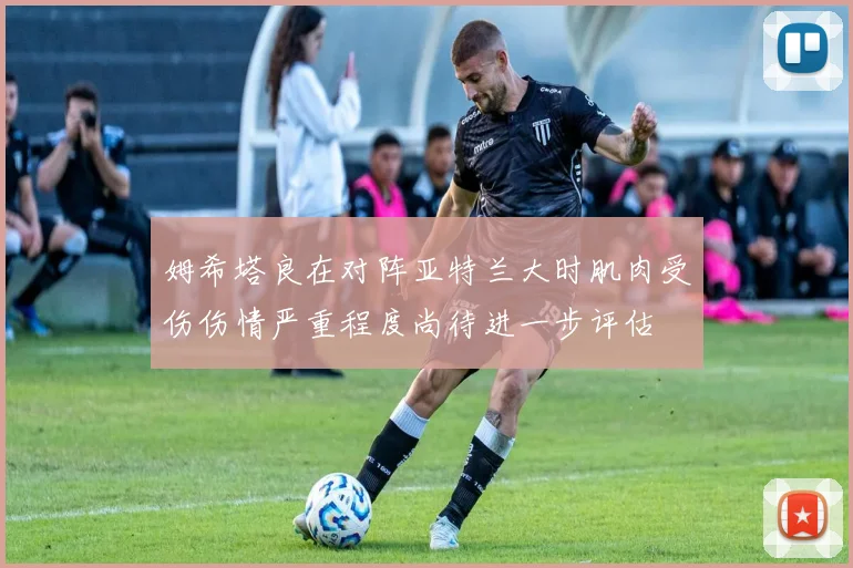 姆希塔良在对阵亚特兰大时肌肉受伤伤情严重程度尚待进一步评估
